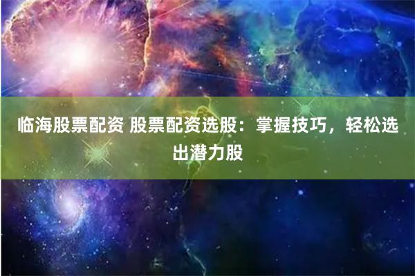 临海股票配资 股票配资选股：掌握技巧，轻松选出潜力股