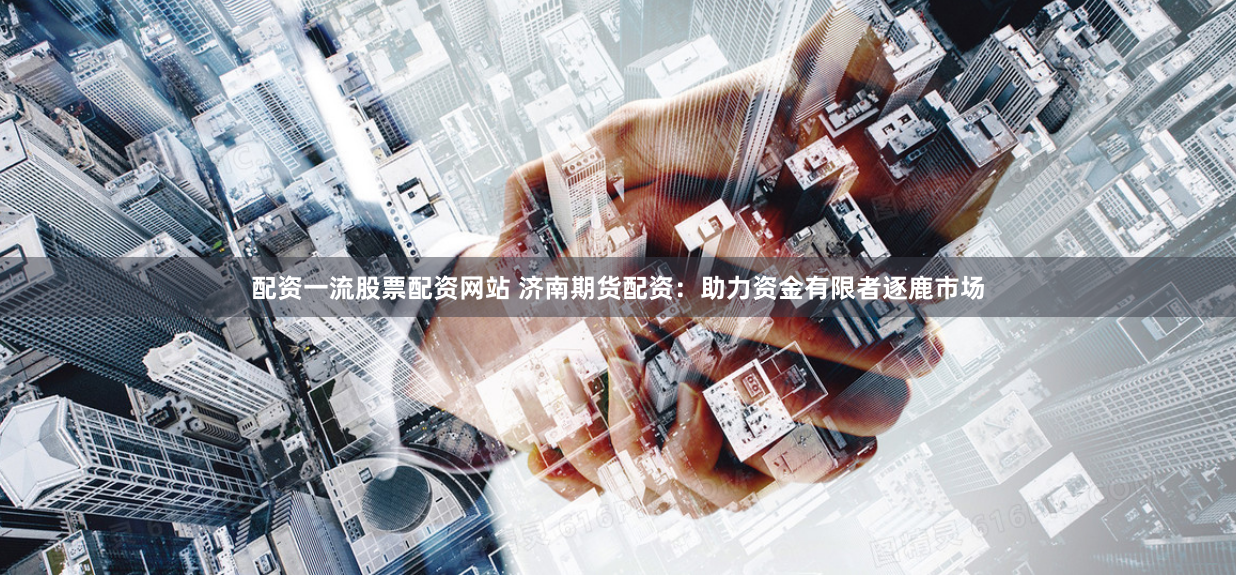 配资一流股票配资网站 济南期货配资：助力资金有限者逐鹿市场